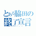 とある脇田の終了宣言（オワタ＼（＾＿＾）／）