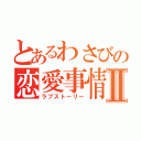 とあるわさびの恋愛事情Ⅱ（ラブストーリー）