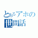 とあるアホの世間話（）