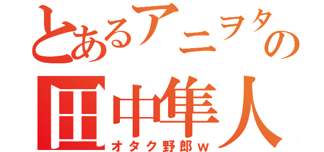 とあるアニヲタの田中隼人（オタク野郎ｗ）