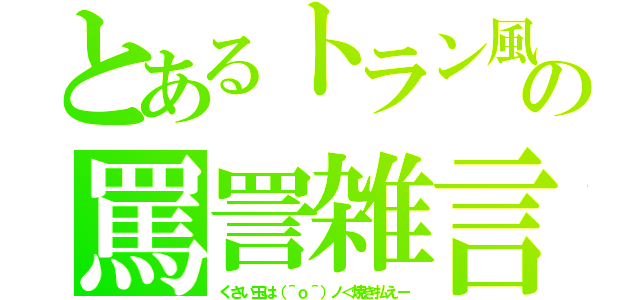 とあるトラン風の罵詈雑言（くさい玉は（＾ｏ＾）ノ＜焼き払えー）