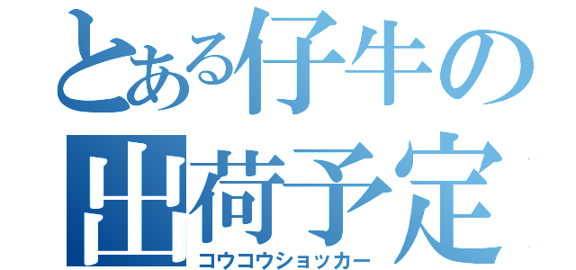 とある仔牛の出荷予定（コウコウショッカー）