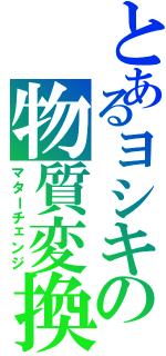 とあるヨシキの物質変換（マターチェンジ）