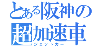 とある阪神の超加速車（ジェットカー）