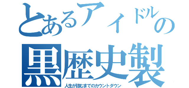 とあるアイドルの黒歴史製造（人生が詰むまでのカウントダウン）