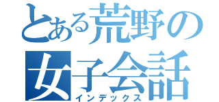 とある荒野の女子会話（インデックス）