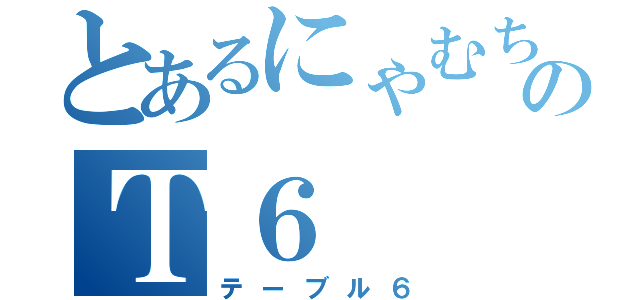 とあるにゃむちーのＴ６（テーブル６）