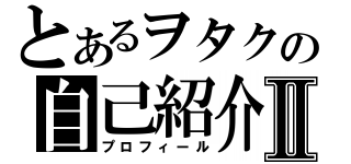 とあるヲタクの自己紹介Ⅱ（プロフィール）