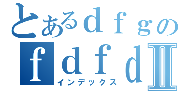 とあるｄｆｇのｆｄｆｄｇｄｆⅡ（インデックス）