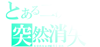 とある二次元の突然消失（ｃｏｎｓｕｍｐｔｉｏｎ）