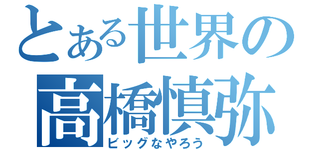 とある世界の高橋慎弥（ビッグなやろう）