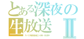 とある深夜の生放送Ⅱ（スパⅡ毎週金曜２４時～放送中）