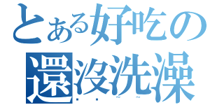 とある好吃の還沒洗澡（髒髒~~）