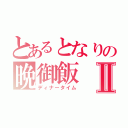 とあるとなりの晩御飯Ⅱ（ディナータイム）