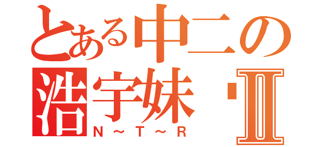 とある中二の浩宇妹纸Ⅱ（Ｎ～Ｔ～Ｒ）