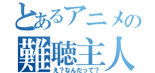 とあるアニメの難聴主人公（え？なんだって？）