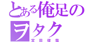 とある俺足のヲタク（宮田俊哉）