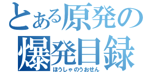 とある原発の爆発目録（ほうしゃのうおせん）