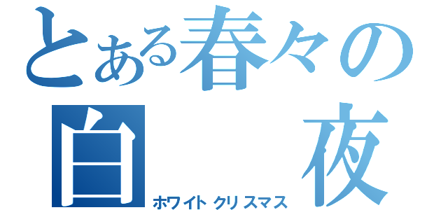 とある春々の白　　夜（ホワイトクリスマス）