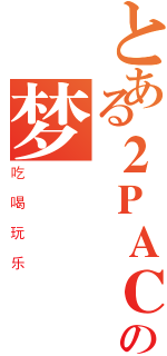 とある２ＰＡＣの梦（吃喝玩乐）