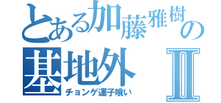 とある加藤雅樹の基地外Ⅱ（チョンゲ運子喰い）