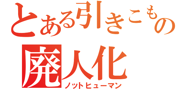 とある引きこもりの廃人化（ノットヒューマン）