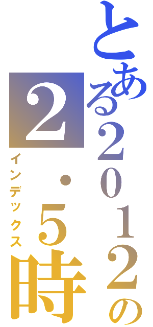 とある２０１２の２．５時間（インデックス）