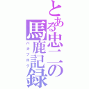 とある忠二の馬鹿記録（バカブログ）