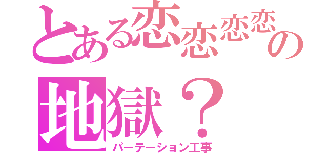 とある恋恋恋恋の地獄？（パーテーション工事）