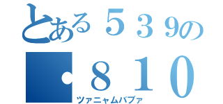 とある５３９の・８１０（ツァニャムバブァ）