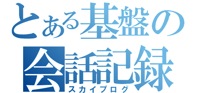 とある基盤の会話記録（スカイプログ）