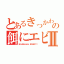 とあるきっかわ豚の餌にエビⅡ（喰うか喰われるかは、貴方次第です！）