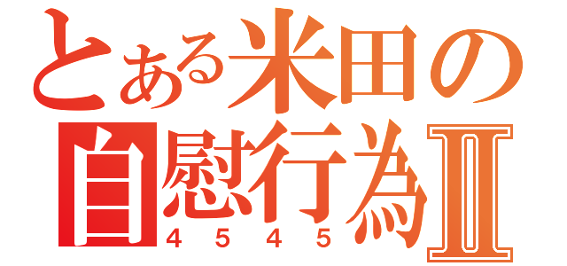 とある米田の自慰行為Ⅱ（４５４５）