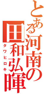 とある河南の田和弘暉（タワヒロキ）