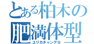 とある柏木の肥満体型（ユリカチャンデヨ）