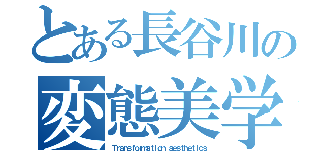 とある長谷川の変態美学（Ｔｒａｎｓｆｏｒｍａｔｉｏｎ ａｅｓｔｈｅｔｉｃｓ）