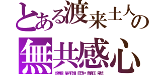 とある渡来土人の無共感心（超楽観　脳内花畑　自己中　無責任　卑怯）