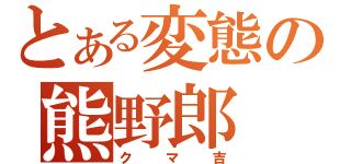 とある変態の熊野郎（クマ吉）