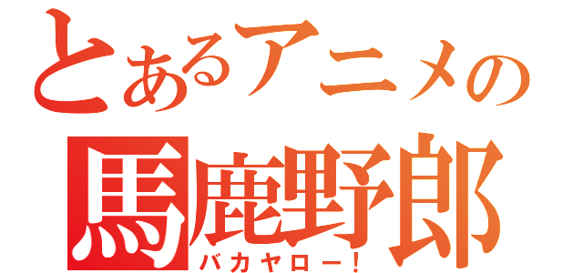 とあるアニメの馬鹿野郎（バカヤロー！）