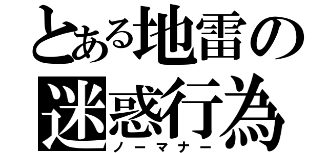 とある地雷の迷惑行為（ノーマナー）