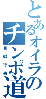 とあるオイラのチンポ道（自慰行為）