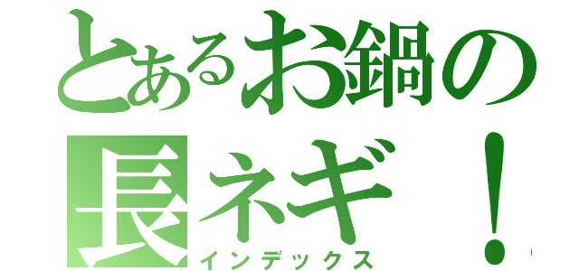 とあるお鍋の長ネギ！（インデックス）