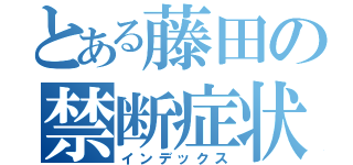 とある藤田の禁断症状（インデックス）