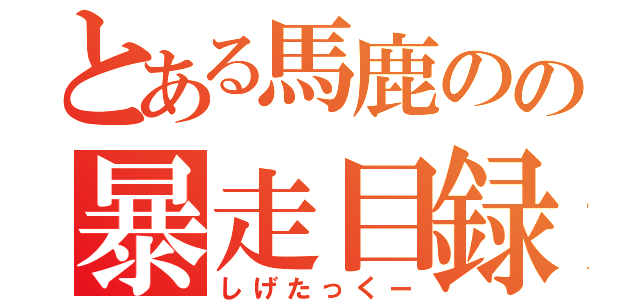 とある馬鹿のの暴走目録（しげたっくー）