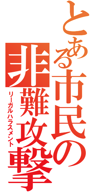 とある市民の非難攻撃（リーガルハラスメント）