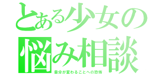 とある少女の悩み相談（自分が変わることへの恐怖）