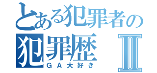 とある犯罪者の犯罪歴Ⅱ（ＧＡ大好き）