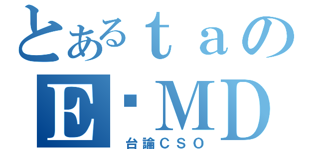 とあるｔａのＥ‧ＭＤ（ 台論ＣＳＯ）