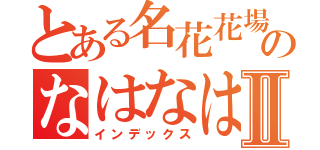 とある名花花場のなはなはならなやはならよⅡ（インデックス）