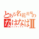 とある名花花場のなはなはならなやはならよⅡ（インデックス）